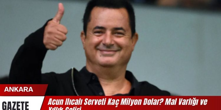 Acun Ilıcalı Serveti Kaç Milyon Dolar? Mal Varlığı ve Yıllık Geliri